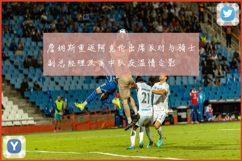詹姆斯重返阿克伦出席派对与骑士副总经理及高中队友温情合影