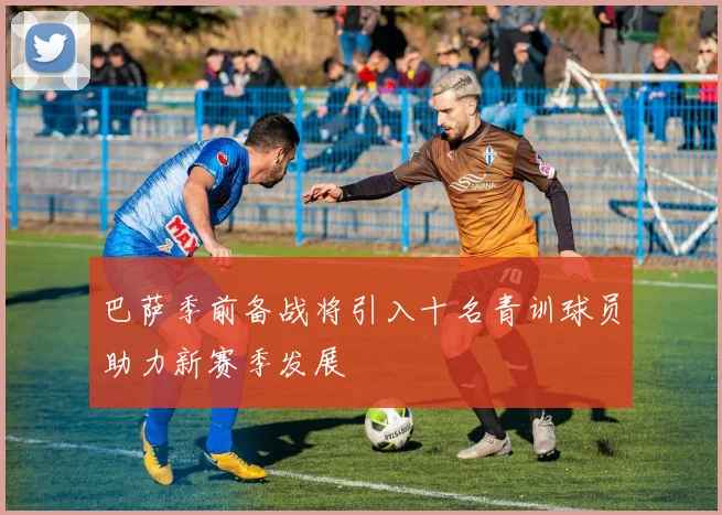 巴萨季前备战将引入十名青训球员助力新赛季发展