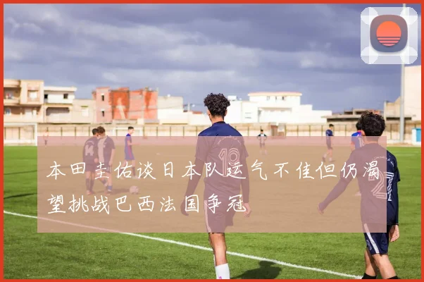 本田圭佑谈日本队运气不佳但仍渴望挑战巴西法国争冠