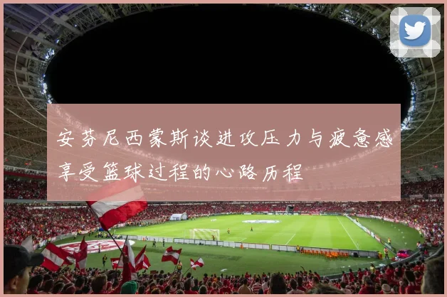 安芬尼西蒙斯谈进攻压力与疲惫感享受篮球过程的心路历程
