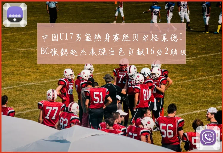 中国U17男篮热身赛胜贝尔格莱德IBC张懿赵杰表现出色贡献16分2助攻2抢断