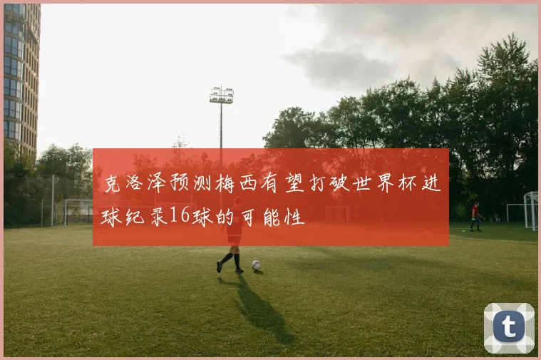 克洛泽预测梅西有望打破世界杯进球纪录16球的可能性