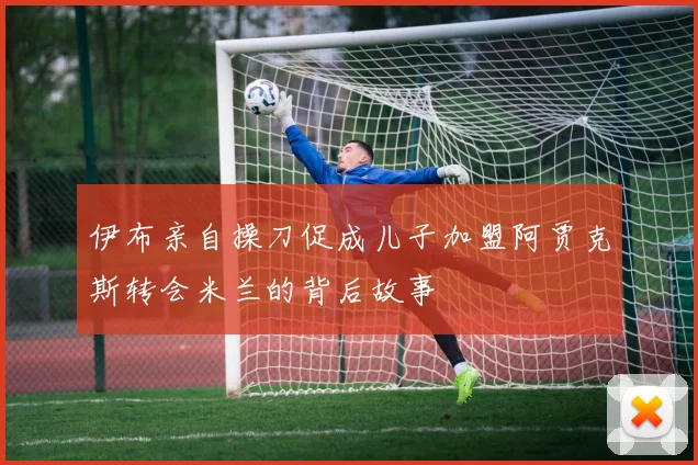 伊布亲自操刀促成儿子加盟阿贾克斯转会米兰的背后故事