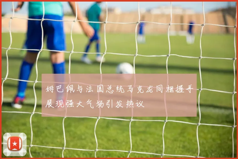 姆巴佩与法国总统马克龙同框握手展现强大气场引发热议