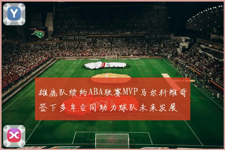 雄鹿队续约ABA联赛MVP马尔科维奇签下多年合同助力球队未来发展