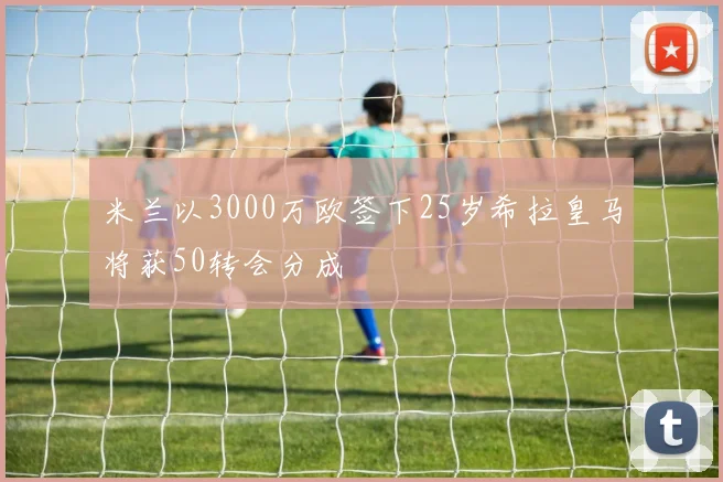 米兰以3000万欧签下25岁希拉皇马将获50转会分成