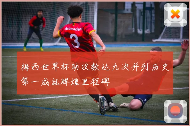 梅西世界杯助攻数达九次并列历史第一成就辉煌里程碑