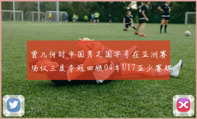 曾几何时中国男足国字号在亚洲赛场仅三度夺冠回顾04年U17亚少赛辉煌时刻