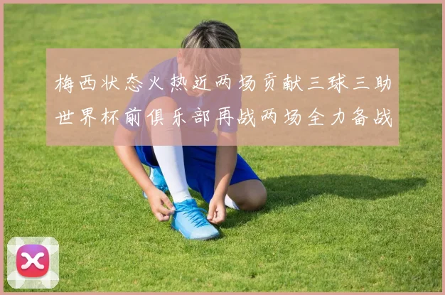 梅西状态火热近两场贡献三球三助世界杯前俱乐部再战两场全力备战大赛