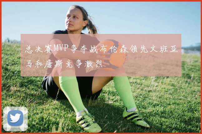 总决赛MVP争夺战布伦森领先文班亚马和唐斯竞争激烈
