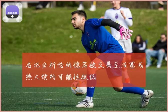 名记分析伦纳德若被交易至活塞或热火续约可能性极低