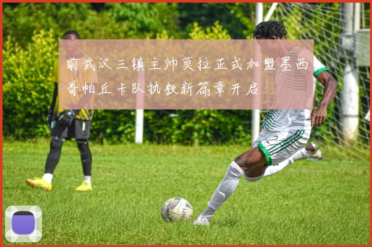 前武汉三镇主帅莫拉正式加盟墨西哥帕丘卡队执教新篇章开启