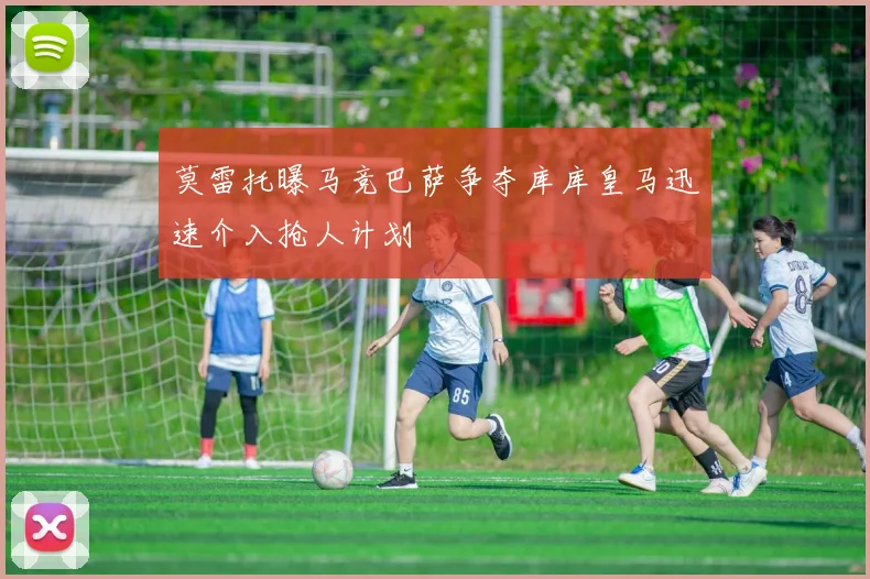 莫雷托曝马竞巴萨争夺库库皇马迅速介入抢人计划