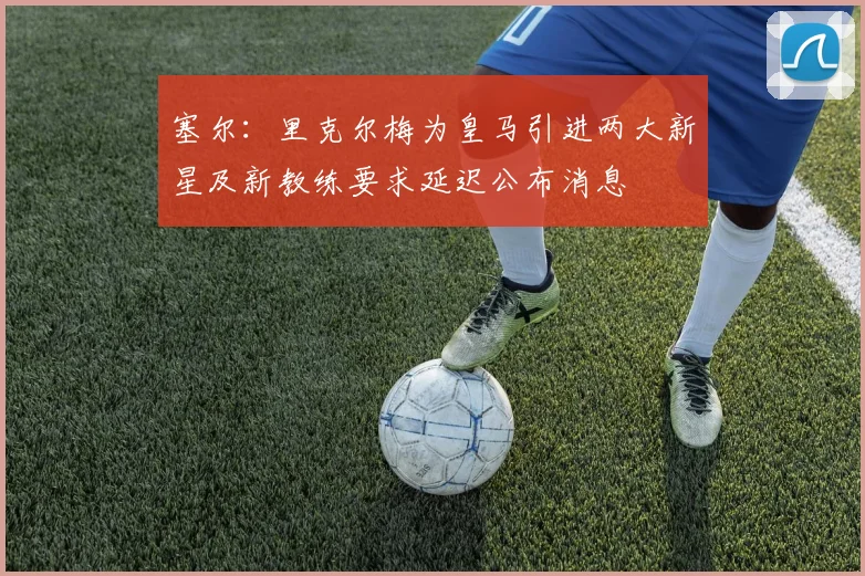 塞尔：里克尔梅为皇马引进两大新星及新教练要求延迟公布消息