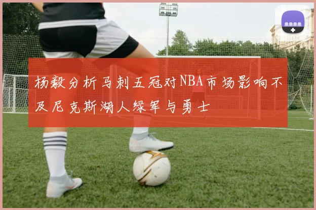 杨毅分析马刺五冠对NBA市场影响不及尼克斯湖人绿军与勇士