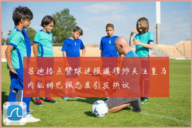 吕迪格点赞球迷报道穆帅关注皇马内乱姆巴佩态度引发热议