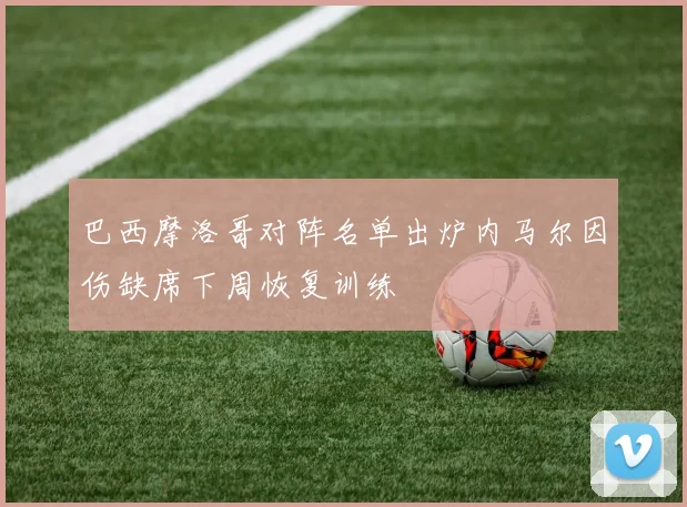 巴西摩洛哥对阵名单出炉内马尔因伤缺席下周恢复训练