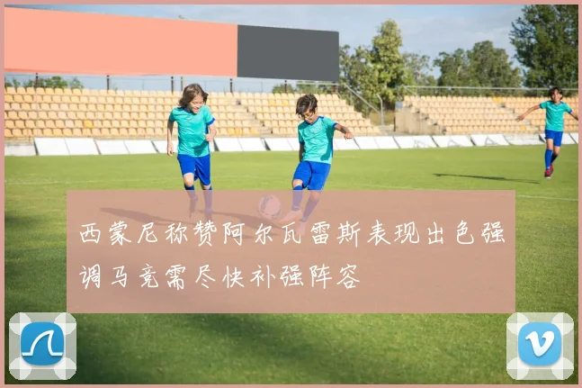 西蒙尼称赞阿尔瓦雷斯表现出色强调马竞需尽快补强阵容