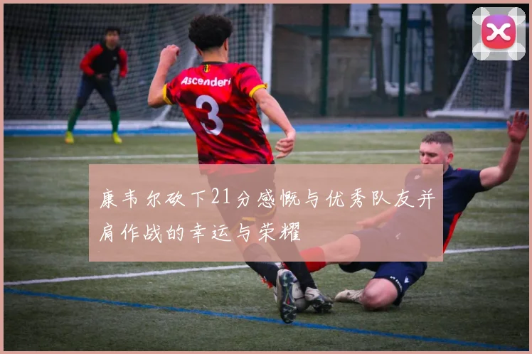 康韦尔砍下21分感慨与优秀队友并肩作战的幸运与荣耀