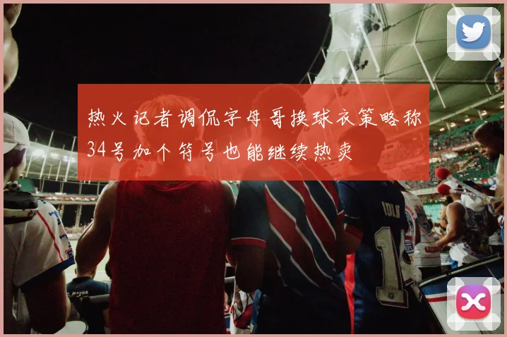 热火记者调侃字母哥换球衣策略称34号加个符号也能继续热卖