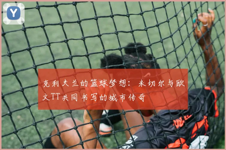 克利夫兰的篮球梦想：米切尔与欧文TT共同书写的城市传奇